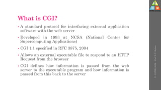 What is CGI?
• A standard protocol for interfacing external application
software with the web server
• Developed in 1993 at NCSA (National Center for
Supercomputing Applications)
• CGI 1.1 specified in RFC 3875, 2004
• Allows an external executable file to respond to an HTTP
Request from the browser
• CGI defines how information is passed from the web
server to the executable program and how information is
passed from this back to the server
U-
5
HTML
DOM
-
Prof.
D.
P.
Mishra
 