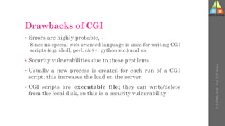 Drawbacks of CGI
• Errors are highly probable, -
Since no special web-oriented language is used for writing CGI
scripts (e.g. shell, perl, c/c++, python etc.) and so,
• Security vulnerabilities due to these problems
• Usually a new process is created for each run of a CGI
script; this increases the load on the server
• CGI scripts are executable file; they can write/delete
from the local disk, so this is a security vulnerability
U-
5
HTML
DOM
-
Prof.
D.
P.
Mishra
 