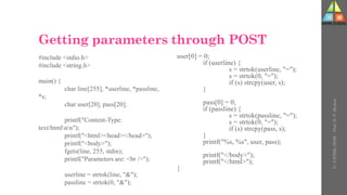 Getting parameters through POST
#include <stdio.h>
#include <string.h>
main() {
char line[255], *userline, *passline,
*s;
char user[20], pass[20];
printf("Content-Type:
text/htmlnn");
printf("<html><head></head>");
printf("<body>");
fgets(line, 255, stdin);
printf("Parameters are: <br />");
userline = strtok(line, "&");
passline = strtok(0, "&");
user[0] = 0;
if (userline) {
s = strtok(userline, "=");
s = strtok(0, "=");
if (s) strcpy(user, s);
}
pass[0] = 0;
if (passline) {
s = strtok(passline, "=");
s = strtok(0, "=");
if (s) strcpy(pass, s);
}
printf("%s, %s", user, pass);
printf("</body>");
printf("</html>");
}
U-
5
HTML
DOM
-
Prof.
D.
P.
Mishra
 
