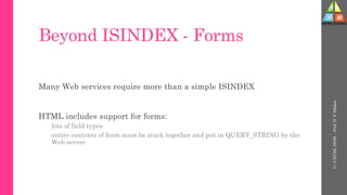 Beyond ISINDEX - Forms
Many Web services require more than a simple ISINDEX
HTML includes support for forms:
lots of field types
entire contents of form must be stuck together and put in QUERY_STRING by the
Web server
U-
5
HTML
DOM
-
Prof.
D.
P.
Mishra
 
