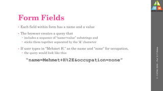 Form Fields
• Each field within form has a name and a value
• The browser creates a query that
 includes a sequence of “name=value” substrings and
 sticks them together separated by the ‘&’ character
• If user types in “Mehmet H.” as the name and “none” for occupation,
 the query would look like this:
“name=Mehmet+H%2E&occupation=none”
U-
5
HTML
DOM
-
Prof.
D.
P.
Mishra
 