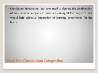 Need For Curriculum Integration
 Curriculum integration’ has been used to demote the combination
of two or more subjects to form a meaningful learning area that
would help effective integration of learning experiences for the
learner.
 
