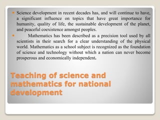 Teaching of science and
mathematics for national
development
 Science development in recent decades has, and will continue to have,
a significant influence on topics that have great importance for
humanity, quality of life, the sustainable development of the planet,
and peaceful coexistence amongst peoples.
 Mathematics has been described as a precision tool used by all
scientists in their search for a clear understanding of the physical
world. Mathematics as a school subject is recognized as the foundation
of science and technology without which a nation can never become
prosperous and economically independent.
 