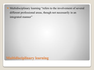 Multidisciplinary learning
 Multidisciplinary learning “refers to the involvement of several
different professional areas, though not necessarily in an
integrated manner”
 