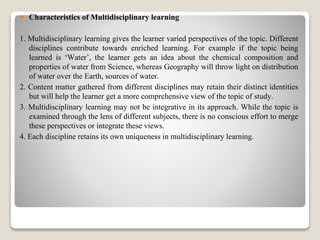  Characteristics of Multidisciplinary learning
1. Multidisciplinary learning gives the learner varied perspectives of the topic. Different
disciplines contribute towards enriched learning. For example if the topic being
learned is ‘Water’, the learner gets an idea about the chemical composition and
properties of water from Science, whereas Geography will throw light on distribution
of water over the Earth, sources of water.
2. Content matter gathered from different disciplines may retain their distinct identities
but will help the learner get a more comprehensive view of the topic of study.
3. Multidisciplinary learning may not be integrative in its approach. While the topic is
examined through the lens of different subjects, there is no conscious effort to merge
these perspectives or integrate these views.
4. Each discipline retains its own uniqueness in multidisciplinary learning.
 
