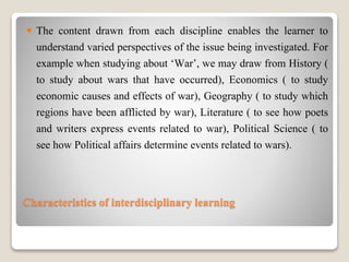 Characteristics of interdisciplinary learning
 The content drawn from each discipline enables the learner to
understand varied perspectives of the issue being investigated. For
example when studying about ‘War’, we may draw from History (
to study about wars that have occurred), Economics ( to study
economic causes and effects of war), Geography ( to study which
regions have been afflicted by war), Literature ( to see how poets
and writers express events related to war), Political Science ( to
see how Political affairs determine events related to wars).
 