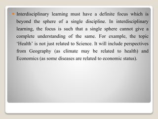  Interdisciplinary learning must have a definite focus which is
beyond the sphere of a single discipline. In interdisciplinary
learning, the focus is such that a single sphere cannot give a
complete understanding of the same. For example, the topic
‘Health’ is not just related to Science. It will include perspectives
from Geography (as climate may be related to health) and
Economics (as some diseases are related to economic status).
 