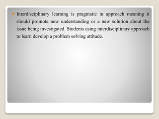  Interdisciplinary learning is pragmatic in approach meaning it
should promote new understanding or a new solution about the
issue being investigated. Students using interdisciplinary approach
to learn develop a problem solving attitude.
 