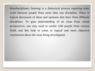  Interdisciplinary learning is a dialectical process requiring team
work between people from more than one discipline. There is
logical discussion of ideas and opinions that draw from different
disciplines. To gain understanding of an issue from varied
perspectives, one may need to confer with people from various
fields and this help to come to logical and more objective
conclusions about the issue being investigated.
 