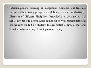  Interdisciplinary learning is integrative. Students and teachers
integrate disciplinary perspectives deliberately and productively.
Elements of different disciplines (knowledge, understanding and
skills) are put into a productive relationship with one another, and
connections made help students to accomplish a new, deeper and
broader understanding of the topic under study.
 