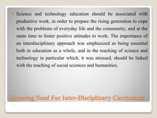 Growing Need For Inter-Disciplinary Curriculum
 Science and technology education should be associated with
productive work, in order to prepare the rising generation to cope
with the problems of everyday life and the community, and at the
same time to foster positive attitudes to work. The importance of
an interdisciplinary approach was emphasized as being essential
both in education as a whole, and in the teaching of science and
technology in particular which, it was stressed, should be linked
with the teaching of social sciences and humanities.
 