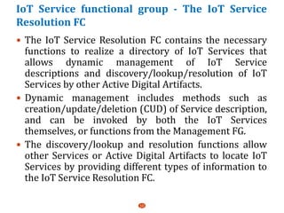 IoT Service functional group - The IoT Service
Resolution FC
 The IoT Service Resolution FC contains the necessary
functions to realize a directory of IoT Services that
allows dynamic management of IoT Service
descriptions and discovery/lookup/resolution of IoT
Services by other Active Digital Artifacts.
 Dynamic management includes methods such as
creation/update/deletion (CUD) of Service description,
and can be invoked by both the IoT Services
themselves, or functions from the Management FG.
 The discovery/lookup and resolution functions allow
other Services or Active Digital Artifacts to locate IoT
Services by providing different types of information to
the IoT Service Resolution FC.
10
 