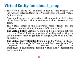 Virtual Entity functional group
 The Virtual Entity FG contains functions that support the
interactions between Users and Physical Things through Virtual
Entity services.
 An example of such an interaction is the query to an IoT system
of the form, “What is the temperature in the conference room
Titan?”
 The Virtual Entity is the conference room “Titan,” and the
conference room attribute of interest is “temperature.”
 The Virtual Entity Service FC enables the interaction between
Users and Virtual Entities by means of reading and writing the
Virtual Entity attributes (simple or complex), which can be read
or written.
 The Virtual Entity Registry FC maintains the Virtual Entities of
interest for the specific IoT system and their associations. The
component offers services such as
creating/reading/updating/deleting Virtual Entity descriptions
and associations.
11
 