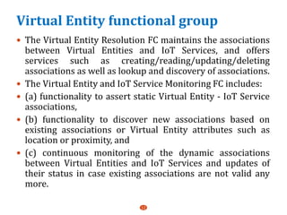 Virtual Entity functional group
 The Virtual Entity Resolution FC maintains the associations
between Virtual Entities and IoT Services, and offers
services such as creating/reading/updating/deleting
associations as well as lookup and discovery of associations.
 The Virtual Entity and IoT Service Monitoring FC includes:
 (a) functionality to assert static Virtual Entity - IoT Service
associations,
 (b) functionality to discover new associations based on
existing associations or Virtual Entity attributes such as
location or proximity, and
 (c) continuous monitoring of the dynamic associations
between Virtual Entities and IoT Services and updates of
their status in case existing associations are not valid any
more.
12
 