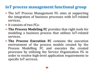 IoT process management functional group
 The IoT Process Management FG aims at supporting
the integration of business processes with IoT-related
services.
 It consists of two FCs:
 The Process Modeling FC provides that right tools for
modeling a business process that utilizes IoT-related
services.
 The Process Execution FC contains the execution
environment of the process models created by the
Process Modelling FC and executes the created
processes by utilizing the Service Organization FG in
order to resolve high-level application requirements to
specific IoT services.
13
 