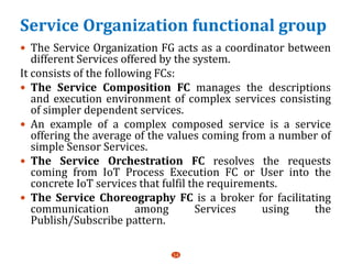 Service Organization functional group
 The Service Organization FG acts as a coordinator between
different Services offered by the system.
It consists of the following FCs:
 The Service Composition FC manages the descriptions
and execution environment of complex services consisting
of simpler dependent services.
 An example of a complex composed service is a service
offering the average of the values coming from a number of
simple Sensor Services.
 The Service Orchestration FC resolves the requests
coming from IoT Process Execution FC or User into the
concrete IoT services that fulfil the requirements.
 The Service Choreography FC is a broker for facilitating
communication among Services using the
Publish/Subscribe pattern.
14
 
