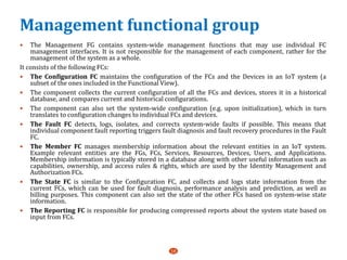Management functional group
 The Management FG contains system-wide management functions that may use individual FC
management interfaces. It is not responsible for the management of each component, rather for the
management of the system as a whole.
It consists of the following FCs:
 The Configuration FC maintains the configuration of the FCs and the Devices in an IoT system (a
subset of the ones included in the Functional View).
 The component collects the current configuration of all the FCs and devices, stores it in a historical
database, and compares current and historical configurations.
 The component can also set the system-wide configuration (e.g. upon initialization), which in turn
translates to configuration changes to individual FCs and devices.
 The Fault FC detects, logs, isolates, and corrects system-wide faults if possible. This means that
individual component fault reporting triggers fault diagnosis and fault recovery procedures in the Fault
FC.
 The Member FC manages membership information about the relevant entities in an IoT system.
Example relevant entities are the FGs, FCs, Services, Resources, Devices, Users, and Applications.
Membership information is typically stored in a database along with other useful information such as
capabilities, ownership, and access rules & rights, which are used by the Identity Management and
Authorization FCs.
 The State FC is similar to the Configuration FC, and collects and logs state information from the
current FCs, which can be used for fault diagnosis, performance analysis and prediction, as well as
billing purposes. This component can also set the state of the other FCs based on system-wise state
information.
 The Reporting FC is responsible for producing compressed reports about the system state based on
input from FCs.
16
 