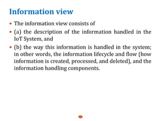 Information view
 The information view consists of
 (a) the description of the information handled in the
IoT System, and
 (b) the way this information is handled in the system;
in other words, the information lifecycle and flow (how
information is created, processed, and deleted), and the
information handling components.
17
 