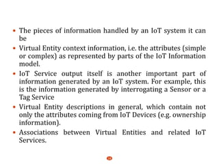  The pieces of information handled by an IoT system it can
be
 Virtual Entity context information, i.e. the attributes (simple
or complex) as represented by parts of the IoT Information
model.
 IoT Service output itself is another important part of
information generated by an IoT system. For example, this
is the information generated by interrogating a Sensor or a
Tag Service
 Virtual Entity descriptions in general, which contain not
only the attributes coming from IoT Devices (e.g. ownership
information).
 Associations between Virtual Entities and related IoT
Services.
18
 
