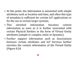  At this point, the information is annotated with simple
attributes such as location and time, and often this type
of metadata is sufficient for certain IoT applications or
for the use in certain larger systems.
 This enriched information becomes context
information as soon as it is further associated with
certain Physical Entities in the form of Virtual Entity
attributes (simple or complex, static or dynamic).
 Further support information such as Associations
between certain attributes and IoT Services further
enriches the context information of the Virtual Entity
(Figure 8.2d
22
 