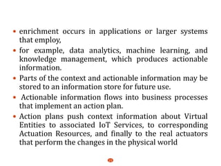  enrichment occurs in applications or larger systems
that employ,
 for example, data analytics, machine learning, and
knowledge management, which produces actionable
information.
 Parts of the context and actionable information may be
stored to an information store for future use.
 Actionable information flows into business processes
that implement an action plan.
 Action plans push context information about Virtual
Entities to associated IoT Services, to corresponding
Actuation Resources, and finally to the real actuators
that perform the changes in the physical world
23
 