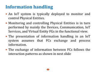 Information handling
 An IoT system is typically deployed to monitor and
control Physical Entities.
 Monitoring and controlling Physical Entities is in turn
performed by mainly the Devices, Communication, IoT
Services, and Virtual Entity FGs in the functional view.
 The presentation of information handling in an IoT
system assumes that FCs exchange and process
information.
 The exchange of information between FCs follows the
interaction patterns as shown in next slide
24
 