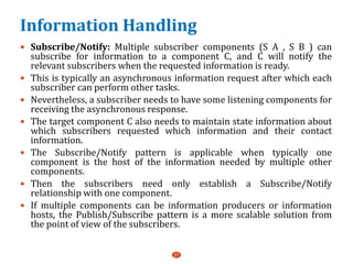 Information Handling
 Subscribe/Notify: Multiple subscriber components (S A , S B ) can
subscribe for information to a component C, and C will notify the
relevant subscribers when the requested information is ready.
 This is typically an asynchronous information request after which each
subscriber can perform other tasks.
 Nevertheless, a subscriber needs to have some listening components for
receiving the asynchronous response.
 The target component C also needs to maintain state information about
which subscribers requested which information and their contact
information.
 The Subscribe/Notify pattern is applicable when typically one
component is the host of the information needed by multiple other
components.
 Then the subscribers need only establish a Subscribe/Notify
relationship with one component.
 If multiple components can be information producers or information
hosts, the Publish/Subscribe pattern is a more scalable solution from
the point of view of the subscribers.
27
 