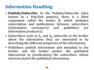 Information Handling
 Publish/Subscribe: In the Publish/Subscribe (also
known as a Pub/Sub pattern), there is a third
component called the broker B, which mediates
subscription and publications between subscribers
(information consumers) and publishers (or
information producers).
 Subscribers such as SA and SB subscribe to the broker
about the information they are interested in by
describing the different properties of the information.
 Publishers publish information and metadata to the
broker, and the broker pushes the published
information to (notification) the subscribers whose
interests match the published information.
28
 
