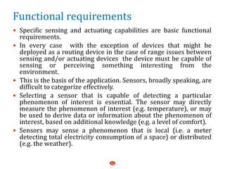 Functional requirements
 Specific sensing and actuating capabilities are basic functional
requirements.
 In every case with the exception of devices that might be
deployed as a routing device in the case of range issues between
sensing and/or actuating devices the device must be capable of
sensing or perceiving something interesting from the
environment.
 This is the basis of the application. Sensors, broadly speaking, are
difficult to categorize effectively.
 Selecting a sensor that is capable of detecting a particular
phenomenon of interest is essential. The sensor may directly
measure the phenomenon of interest (e.g. temperature), or may
be used to derive data or information about the phenomenon of
interest, based on additional knowledge (e.g. a level of comfort).
 Sensors may sense a phenomenon that is local (i.e. a meter
detecting total electricity consumption of a space) or distributed
(e.g. the weather).
31
 