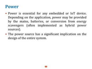 Power
 Power is essential for any embedded or IoT device.
Depending on the application, power may be provided
by the mains, batteries, or conversion from energy
scavengers (often implemented as hybrid power
sources).
 The power source has a significant implication on the
design of the entire system.
34
 