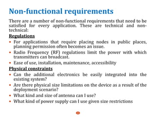 Non-functional requirements
There are a number of non-functional requirements that need to be
satisfied for every application. These are technical and non-
technical:
Regulations
 For applications that require placing nodes in public places,
planning permission often becomes an issue.
 Radio Frequency (RF) regulations limit the power with which
transmitters can broadcast.
 Ease of use, installation, maintenance, accessibility
Physical constraints
 Can the additional electronics be easily integrated into the
existing system?
 Are there physical size limitations on the device as a result of the
deployment scenario?
 What kind and size of antenna can I use?
 What kind of power supply can I use given size restrictions
35
 