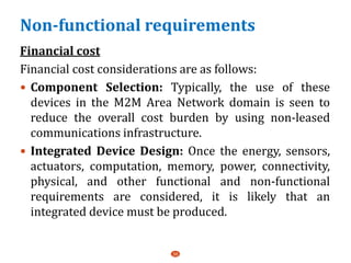 Non-functional requirements
Financial cost
Financial cost considerations are as follows:
 Component Selection: Typically, the use of these
devices in the M2M Area Network domain is seen to
reduce the overall cost burden by using non-leased
communications infrastructure.
 Integrated Device Design: Once the energy, sensors,
actuators, computation, memory, power, connectivity,
physical, and other functional and non-functional
requirements are considered, it is likely that an
integrated device must be produced.
36
 