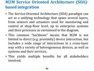 M2M Service Oriented Architecture (SOA)-
based integration
 The Service-Oriented Architecture (SOA) paradigm can
act as a unifying technology that spans several layers,
from sensors and actuators used for monitoring and
control at shop-floor level, up to enterprise systems
and their processes as envisioned in the diagram.
 This common “backbone” means that M2M is not
limited to direct (e.g. proximity) device interaction, but
includes a wide range of interactions in a cross-layer
way with a variety of heterogeneous devices, as well as
systems and their services.
 This yields multiple benefits for all stakeholders
involved.
37
 