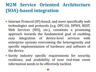 M2M Service Oriented Architecture
(SOA)-based integration
 Internet Protocol (IP)-based, and more specifically web
technologies and protocols (e.g. OPC-UA, DPWS, REST,
Web Services (WS), etc.), constitute a promising
approach towards the fundamental goal of enabling
easy integration of device-level services with
enterprise systems overcoming the heterogeneity and
specific implementation of hardware and software of
the device.
 Surely industry specific requirements for security,
resilience, and availability of near real-time event
information needs to be effectively tackled.
39
 