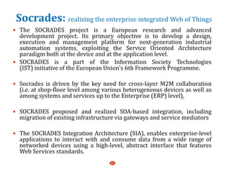Socrades: realizing the enterprise integrated Web of Things
 The SOCRADES project is a European research and advanced
development project. Its primary objective is to develop a design,
execution and management platform for next-generation industrial
automation systems, exploiting the Service Oriented Architecture
paradigm both at the device and at the application level.
 SOCRADES is a part of the Information Society Technologies
(IST) initiative of the European Union's 6th Framework Programme.
 Socrades is driven by the key need for cross-layer M2M collaboration
(i.e. at shop-floor level among various heterogeneous devices as well as
among systems and services up to the Enterprise (ERP) level),
 SOCRADES proposed and realized SOA-based integration, including
migration of existing infrastructure via gateways and service mediators
 The SOCRADES Integration Architecture (SIA), enables enterprise-level
applications to interact with and consume data from a wide range of
networked devices using a high-level, abstract interface that features
Web Services standards.
41
 