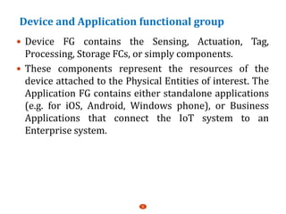 Device and Application functional group
 Device FG contains the Sensing, Actuation, Tag,
Processing, Storage FCs, or simply components.
 These components represent the resources of the
device attached to the Physical Entities of interest. The
Application FG contains either standalone applications
(e.g. for iOS, Android, Windows phone), or Business
Applications that connect the IoT system to an
Enterprise system.
5
 