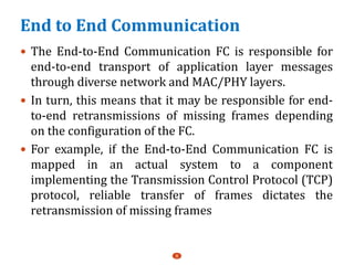 End to End Communication
 The End-to-End Communication FC is responsible for
end-to-end transport of application layer messages
through diverse network and MAC/PHY layers.
 In turn, this means that it may be responsible for end-
to-end retransmissions of missing frames depending
on the configuration of the FC.
 For example, if the End-to-End Communication FC is
mapped in an actual system to a component
implementing the Transmission Control Protocol (TCP)
protocol, reliable transfer of frames dictates the
retransmission of missing frames
8
 