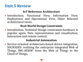 Unit 5 Review
IoT Reference Architecture
 Introduction, Functional View, Information View,
Deployment and Operational View, Other Relevant
architectural views.
Real-World Design Constraints
 Introduction, Technical Design constraints-hardware is
popular again, Data representation and visualization,
Interaction and remote control.
Industrial Automation
 Service-oriented architecture-based device integration,
SOCRADES: realizing the enterprise integrated Web of
Things, IMC-AESOP: from the Web of Things to the
Cloud of Things,
1
 