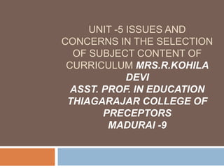 UNIT -5 ISSUES AND
CONCERNS IN THE SELECTION
OF SUBJECT CONTENT OF
CURRICULUM MRS.R.KOHILA
DEVI
ASST. PROF. IN EDUCATION
THIAGARAJAR COLLEGE OF
PRECEPTORS
MADURAI -9
 