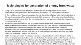 Technologies for generation of energy from waste
• Energy can be recovered from the organic fraction of waste (biodegradable as well as non-
biodegradable) through thermal, thermo-chemical, biochemical and electrochemical methods.
• (i) Thermal Conversion: The process involves thermal degradation of waste under high temperature. In
this complete oxidation of the waste occurs under high temperature. The major technological option
under this category is incineration. But incineration has been losing attention these days because of its
emission characteristics.
• (ii) Thermo-chemical conversion: This process entails high temperature driven decomposition of
organic matter to produce either heat energy or fuel oil or gas. They are useful for wastes containing
high percentage of organic non-biodegradable matter and low moisture content. The main
technological options under this category include Pyrolysis and Gasification. The products of these
processes (producer gas, exhaust gases etc) can be used purely as heat energy or further processed
chemically, to produce a range of end products.
• (iii) Bio-chemical conversion: This process is based on enzymatic decomposition of organic matter by
microbial action to produce methane gas, and alcohol etc. This process, on the other hand, is preferred
for wastes having high percentage of organic, bio-degradable (putrescible) matter and high level of
moisture/ water content, which aids microbial activity. The major technological options under this
category are anaerobic digestion (bio-methanation) and fermentation. Of the two, anaerobic digestion
 