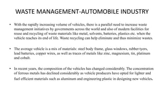 WASTE MANAGEMENT-AUTOMOBILE INDUSTRY
• With the rapidly increasing volume of vehicles, there is a parallel need to increase waste
management initiatives by governments across the world and also of modern facilities for
reuse and recycling of waste materials like metal, solvents, batteries, plastics etc. when the
vehicle reaches its end of life. Waste recycling can help eliminate and thus minimize wastes.
• The average vehicle is a mix of materials: steel body frame, glass windows, rubber tyers,
lead batteries, copper wires, as well as traces of metals like zinc, magnesium, tin, platinum
and cobalt.
• In recent years, the composition of the vehicles has changed considerably. The concentration
of ferrous metals has declined considerably as vehicle producers have opted for lighter and
fuel efficient materials such as aluminum and engineering plastic in designing new vehicles.
 