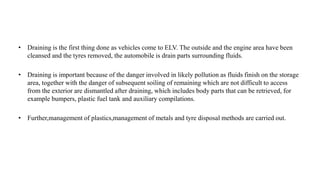 • Draining is the first thing done as vehicles come to ELV. The outside and the engine area have been
cleansed and the tyres removed, the automobile is drain parts surrounding fluids.
• Draining is important because of the danger involved in likely pollution as fluids finish on the storage
area, together with the danger of subsequent soiling of remaining which are not difficult to access
from the exterior are dismantled after draining, which includes body parts that can be retrieved, for
example bumpers, plastic fuel tank and auxiliary compilations.
• Further,management of plastics,management of metals and tyre disposal methods are carried out.
 