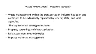 WASTE MANAGEMENT-TRANSPORT INDUSTRY
• Waste management within the transportation industry has been and
continues to be extensively regulated by federal, state, and local
agencies.
The key technical strategies include:-
• Property screening and characterization
• Risk assessment methodologies
• In-place materials management
 