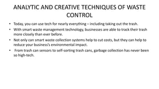 ANALYTIC AND CREATIVE TECHNIQUES OF WASTE
CONTROL
• Today, you can use tech for nearly everything – including taking out the trash.
• With smart waste management technology, businesses are able to track their trash
more closely than ever before.
• Not only can smart waste collection systems help to cut costs, but they can help to
reduce your business’s environmental impact.
• From trash can sensors to self-sorting trash cans, garbage collection has never been
so high-tech.
 