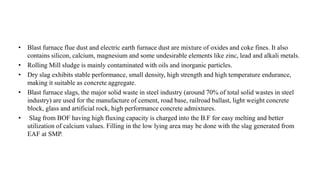 • Blast furnace flue dust and electric earth furnace dust are mixture of oxides and coke fines. It also
contains silicon, calcium, magnesium and some undesirable elements like zinc, lead and alkali metals.
• Rolling Mill sludge is mainly contaminated with oils and inorganic particles.
• Dry slag exhibits stable performance, small density, high strength and high temperature endurance,
making it suitable as concrete aggregate.
• Blast furnace slags, the major solid waste in steel industry (around 70% of total solid wastes in steel
industry) are used for the manufacture of cement, road base, railroad ballast, light weight concrete
block, glass and artificial rock, high performance concrete admixtures.
• Slag from BOF having high fluxing capacity is charged into the B.F for easy melting and better
utilization of calcium values. Filling in the low lying area may be done with the slag generated from
EAF at SMP.
 