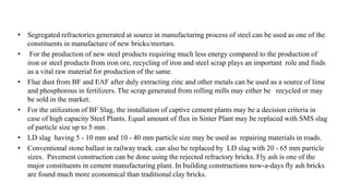 • Segregated refractories generated at source in manufacturing process of steel can be used as one of the
constituents in manufacture of new bricks/mortars.
• For the production of new steel products requiring much less energy compared to the production of
iron or steel products from iron ore, recycling of iron and steel scrap plays an important role and finds
as a vital raw material for production of the same.
• Flue dust from BF and EAF after duly extracting zinc and other metals can be used as a source of lime
and phosphorous in fertilizers. The scrap generated from rolling mills may either be recycled or may
be sold in the market.
• For the utilization of BF Slag, the installation of captive cement plants may be a decision criteria in
case of high capacity Steel Plants. Equal amount of flux in Sinter Plant may be replaced with SMS slag
of particle size up to 5 mm .
• LD slag having 5 - 10 mm and 10 - 40 mm particle size may be used as repairing materials in roads.
• Conventional stone ballast in railway track. can also be replaced by LD slag with 20 - 65 mm particle
sizes. Pavement construction can be done using the rejected refractory bricks. Fly ash is one of the
major constituents in cement manufacturing plant. In building constructions now-a-days fly ash bricks
are found much more economical than traditional clay bricks.
 