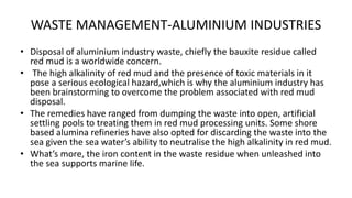 WASTE MANAGEMENT-ALUMINIUM INDUSTRIES
• Disposal of aluminium industry waste, chiefly the bauxite residue called
red mud is a worldwide concern.
• The high alkalinity of red mud and the presence of toxic materials in it
pose a serious ecological hazard,which is why the aluminium industry has
been brainstorming to overcome the problem associated with red mud
disposal.
• The remedies have ranged from dumping the waste into open, artificial
settling pools to treating them in red mud processing units. Some shore
based alumina refineries have also opted for discarding the waste into the
sea given the sea water’s ability to neutralise the high alkalinity in red mud.
• What’s more, the iron content in the waste residue when unleashed into
the sea supports marine life.
 