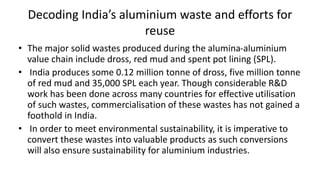 Decoding India’s aluminium waste and efforts for
reuse
• The major solid wastes produced during the alumina-aluminium
value chain include dross, red mud and spent pot lining (SPL).
• India produces some 0.12 million tonne of dross, five million tonne
of red mud and 35,000 SPL each year. Though considerable R&D
work has been done across many countries for effective utilisation
of such wastes, commercialisation of these wastes has not gained a
foothold in India.
• In order to meet environmental sustainability, it is imperative to
convert these wastes into valuable products as such conversions
will also ensure sustainability for aluminium industries.
 