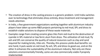 • The creation of dross in the casting process is a generic problem. Until India switches
over to technology that eliminates dross entirely, dross treatment and management
needs attention.
• In India, a few government organizations working together with aluminium industry
players have taken up some R&D projects pertaining to red mud, SPL and dross to
establish viable solutions to dispose of these waste materials.
• Examples range from creating ceramic glass tiles from red mud to the destruction of
cyanide in SPL material or low ferric alum from dross. The utilization of red mud, fly
ash and SPL can conserve the quality of natural resources such as clay and sand
required for making bricks, titles etc. Thereby, this process yields dual benefits: on
one hand, it puts waste vis red mud, fly ash, SPL and dross to good use, and on the
other it enhances the sustainability of the aluminium industry. Not only are these
solutions environmentally friendly, some are also commercially viable if proprely
implemented.
 