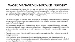 WASTE MANAGEMENT-POWER INDUSTRY
• Most wastes that are generated, find their way into land and water bodies without proper treatment,
causing severe water pollution. They also emit greenhouse gases like methane and carbon dioxide,
and add to air pollution. Any organic waste from urban and rural areas and industries is a resource
due to its ability to get degraded, resulting in energy generation.
• The problems caused by solid and liquid wastes can be significantly mitigated through the adoption
of environment-friendly waste-to-energy technologies that will allow treatment and processing of
wastes before their disposal.
• These measures would reduce the quantity of wastes, generate a substantial quantity of energy
from them, and greatly reduce environmental pollution. India’s growing energy deficit is making the
government central and state governments become keen on alternative and renewable energy
sources.
• Waste to energy is one of these, and it is garnering increasing attention from both the central and
state governments.
• While the Indian Government’s own figures would suggest that the cost of waste to energy is
somewhat higher than other renewable sources, it is still an attractive option, as it serves a dual role
of waste disposal and energy production.
 